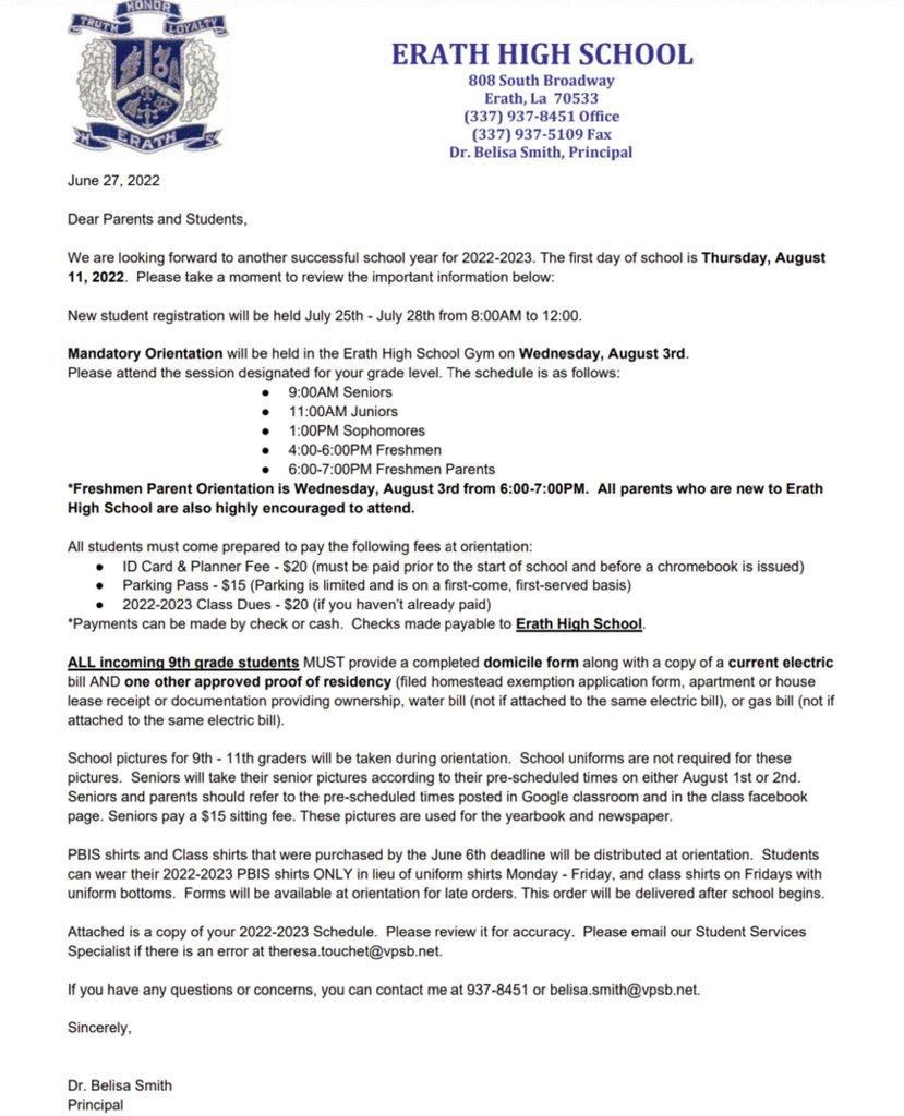Erath High ORIENTATION 2022-2023 INFORMATION  Orientation Letter @ https://core-docs.s3.amazonaws...  Dear Parents and Students,  We are looking forward to another successful school year for 2022-2023. The first day of school is Thursday, August 11, 2022. Please take a moment to review the important information below:  New student registration will be held July 25th - July 28th from 8:00AM to 12:00.  Mandatory Orientation will be held in the Erath High School Gym on Wednesday, August 3rd. Please attend the session designated for your grade level. The schedule is as follows: ●9:00AM Seniors ●11:00AM Juniors ●1:00PM Sophomores ●4:00-6:00PM Freshmen ●6:00-7:00PM Freshmen Parents  *Freshmen Parent Orientation is Wednesday, August 3rd from 6:00-7:00PM. All parents who are new to Erath High School are also highly encouraged to attend.  All students must come prepared to pay the following fees at orientation: ● ID Card & Planner Fee - $20 (must be paid prior to the start of school and before a chromebook is issued) ● Parking Pass - $15 (Parking is limited and is on a first-come, first-served basis) ● 2022-2023 Class Dues - $20 (if you haven’t already paid) *Payments can be made by check or cash. Checks made payable to Erath High School.  ALL incoming 9th grade students MUST provide a completed domicile form along with a copy of a current electric bill AND one other approved proof of residency (filed homestead exemption application form, apartment or house lease receipt or documentation providing ownership, water bill (not if attached to the same electric bill), or gas bill (not if attached to the same electric bill).  School pictures for 9th - 11th graders will be taken during orientation. School uniforms are not required for these pictures. Seniors will take their senior pictures according to their pre-scheduled times on either August 1st or 2nd. Seniors and parents should refer to the pre-scheduled times posted in Google classroom and in the class facebook page. Seniors pay a $15 sitting fee. These pictures are used for the yearbook and newspaper.  PBIS shirts and Class shirts that were purchased by the June 6th deadline will be distributed at orientation. Students can wear their 2022-2023 PBIS shirts ONLY in lieu of uniform shirts Monday - Friday, and class shirts on Fridays with uniform bottoms. Forms will be available at orientation for late orders. This order will be delivered after school begins.  Attached is a copy of your 2022-2023 Schedule. Please review it for accuracy. Please email our Student Services Specialist if there is an error at theresa.touchet@vpsb.net.  If you have any questions or concerns, you can contact me at 937-8451 or belisa.smith@vpsb.net.  Sincerely,  Dr. Belisa Smith Principal